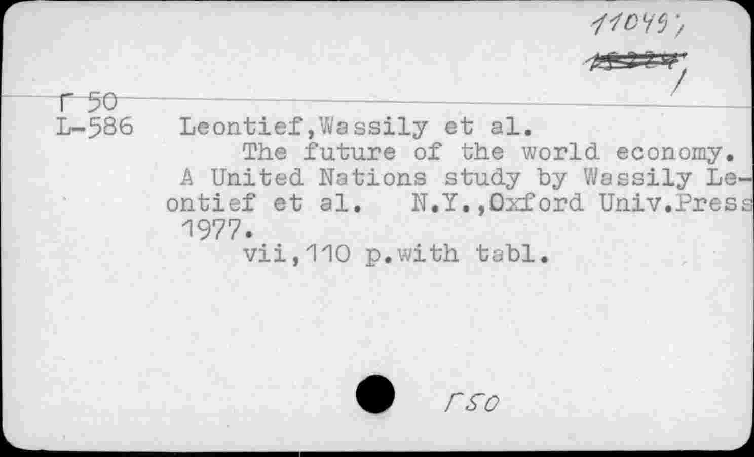 ﻿11OW',
r 50 -L-586
Leontief»Wassily et al.
The future of the world economy. A United Nations study by Wassily Le ontief et al. N.Y.,Oxford Univ.Pres 1977.
vii,110 p.with tabl.
r^o